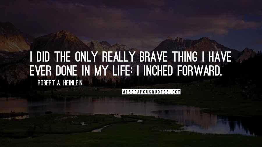 Robert A. Heinlein Quotes: I did the only really brave thing I have ever done in my life: I inched forward.