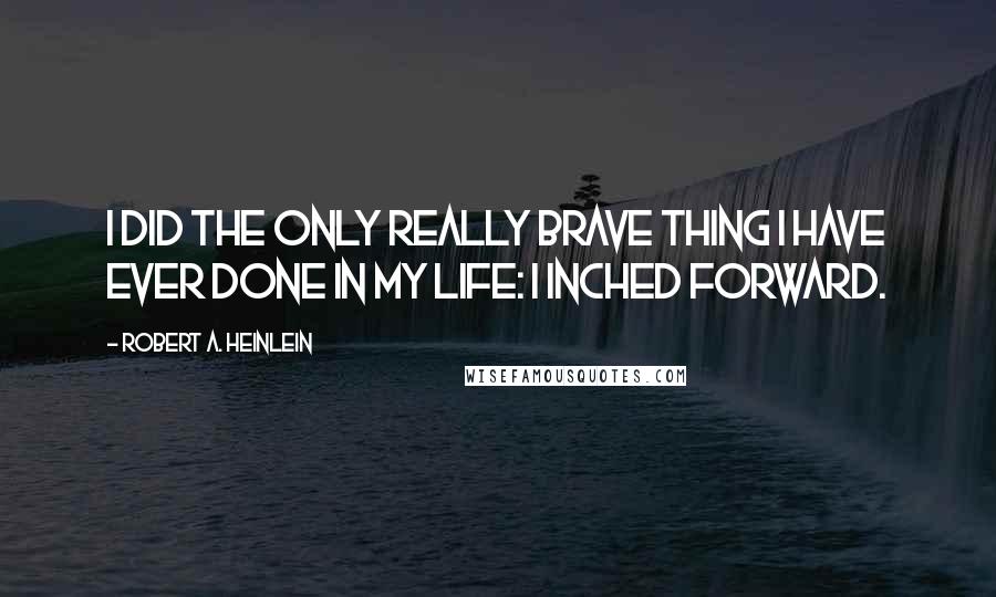 Robert A. Heinlein Quotes: I did the only really brave thing I have ever done in my life: I inched forward.