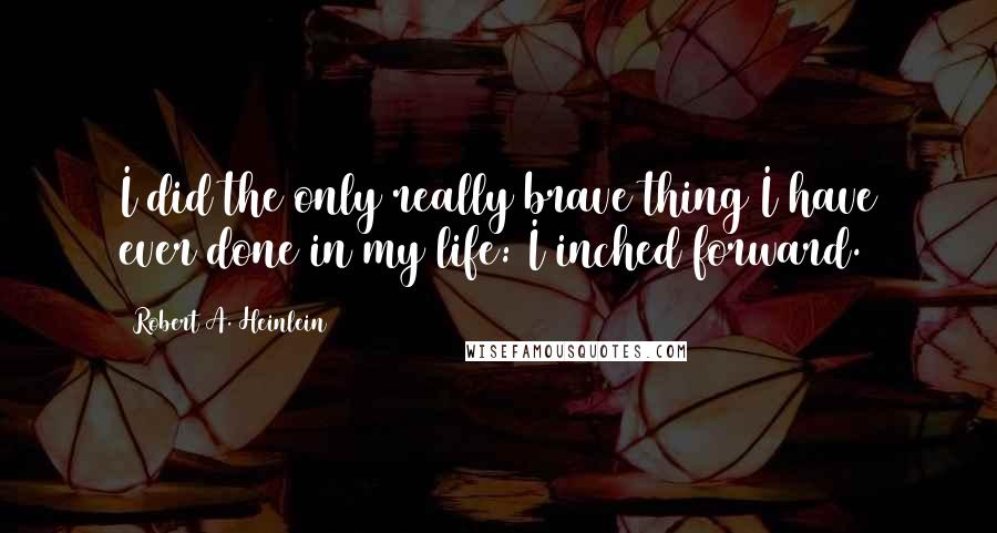 Robert A. Heinlein Quotes: I did the only really brave thing I have ever done in my life: I inched forward.
