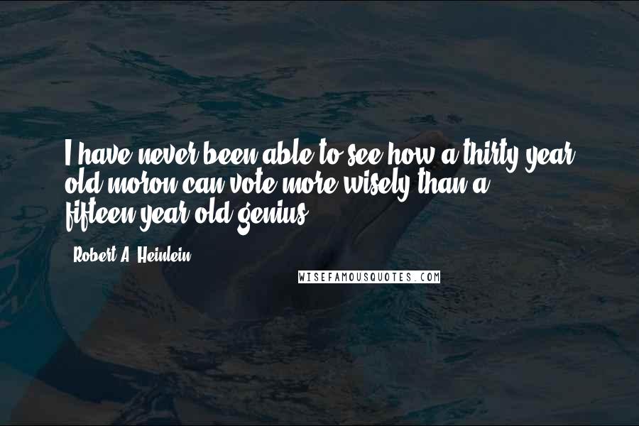 Robert A. Heinlein Quotes: I have never been able to see how a thirty-year old moron can vote more wisely than a fifteen-year old genius ...