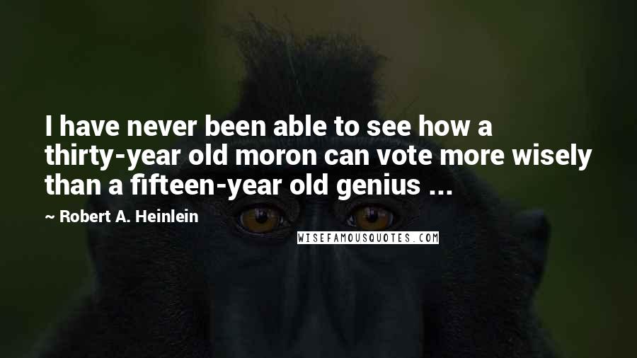 Robert A. Heinlein Quotes: I have never been able to see how a thirty-year old moron can vote more wisely than a fifteen-year old genius ...
