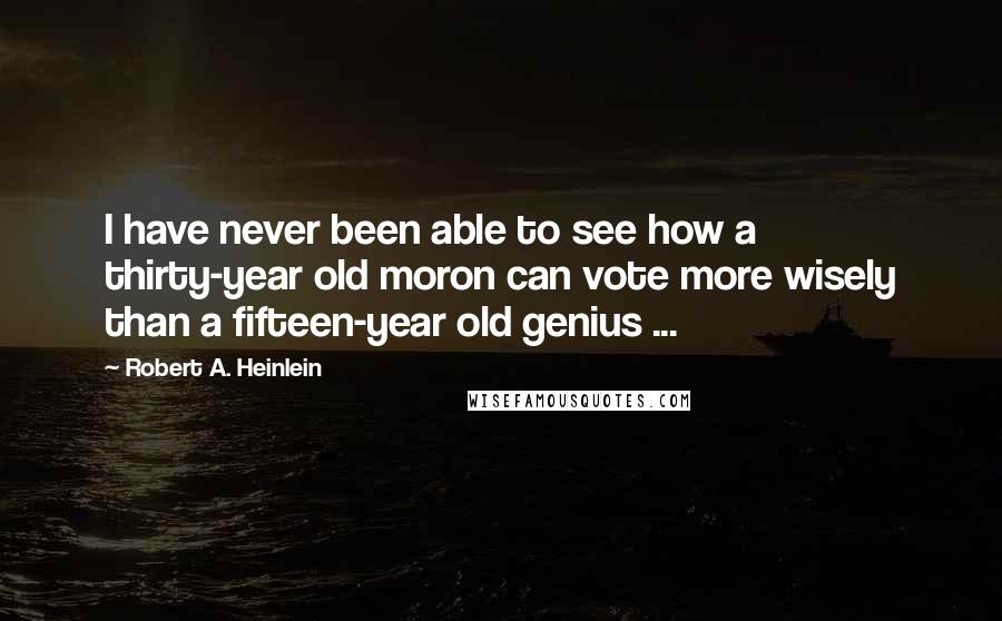 Robert A. Heinlein Quotes: I have never been able to see how a thirty-year old moron can vote more wisely than a fifteen-year old genius ...