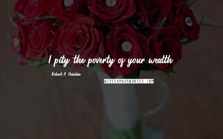 Robert A. Heinlein Quotes: I pity the poverty of your wealth.