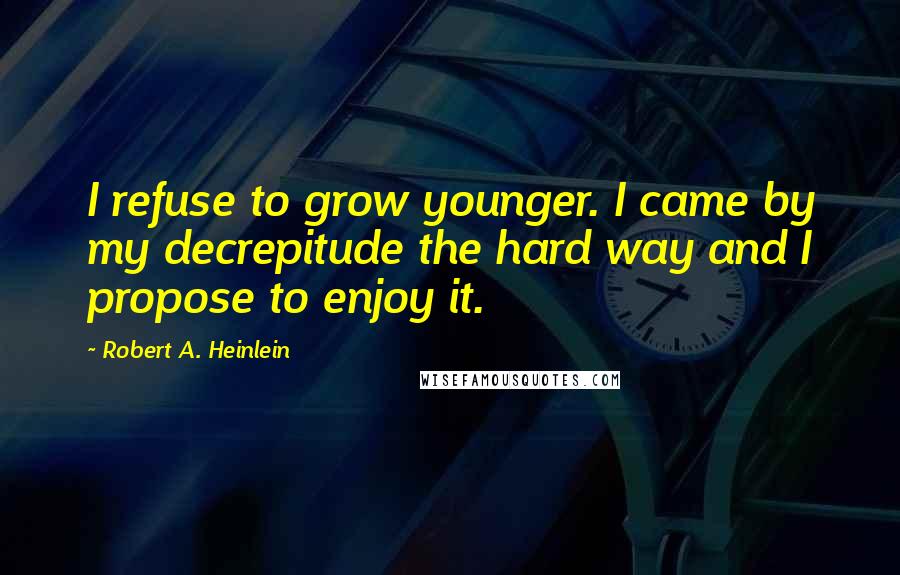 Robert A. Heinlein Quotes: I refuse to grow younger. I came by my decrepitude the hard way and I propose to enjoy it.