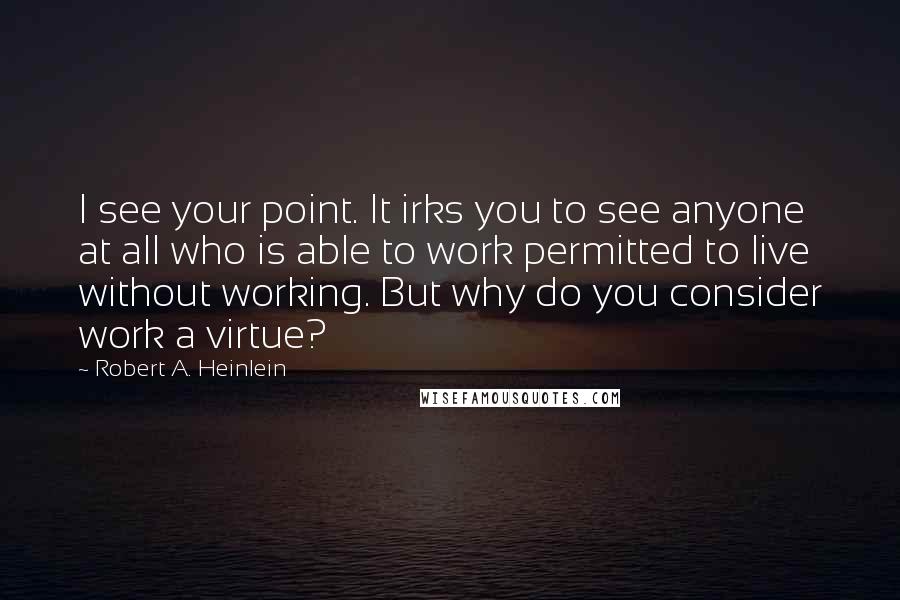 Robert A. Heinlein Quotes: I see your point. It irks you to see anyone at all who is able to work permitted to live without working. But why do you consider work a virtue?