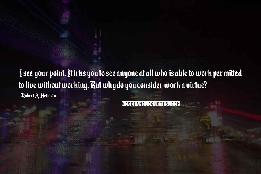 Robert A. Heinlein Quotes: I see your point. It irks you to see anyone at all who is able to work permitted to live without working. But why do you consider work a virtue?