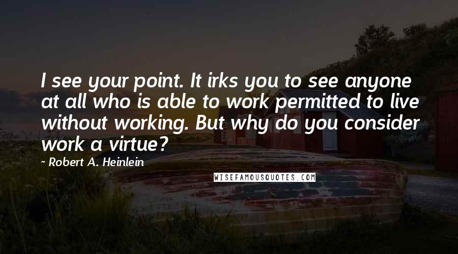 Robert A. Heinlein Quotes: I see your point. It irks you to see anyone at all who is able to work permitted to live without working. But why do you consider work a virtue?