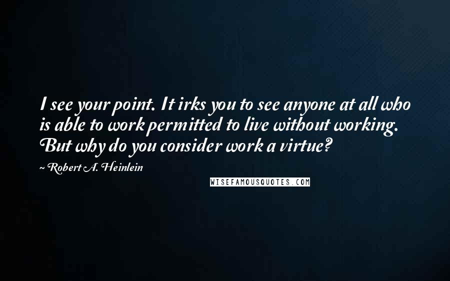 Robert A. Heinlein Quotes: I see your point. It irks you to see anyone at all who is able to work permitted to live without working. But why do you consider work a virtue?