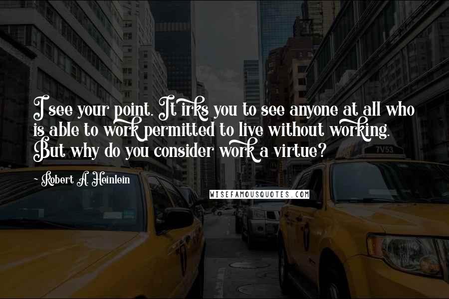 Robert A. Heinlein Quotes: I see your point. It irks you to see anyone at all who is able to work permitted to live without working. But why do you consider work a virtue?