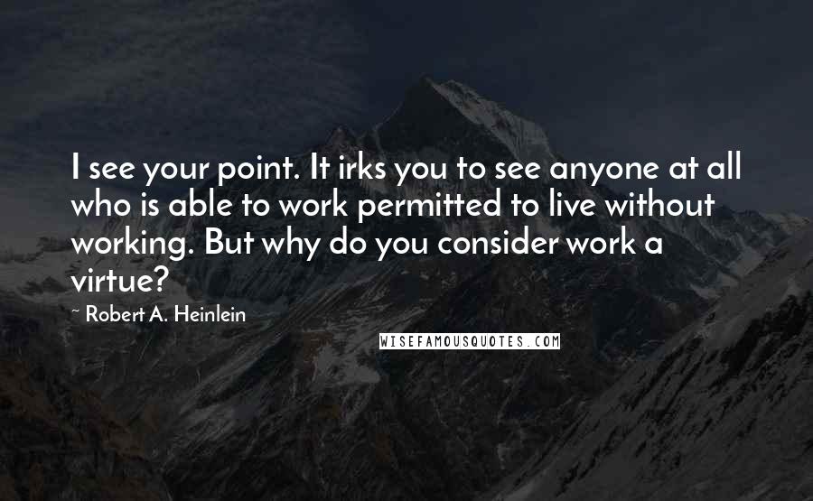 Robert A. Heinlein Quotes: I see your point. It irks you to see anyone at all who is able to work permitted to live without working. But why do you consider work a virtue?