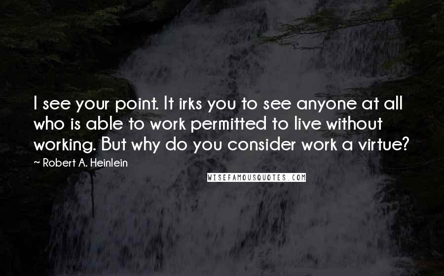 Robert A. Heinlein Quotes: I see your point. It irks you to see anyone at all who is able to work permitted to live without working. But why do you consider work a virtue?