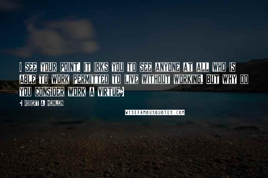 Robert A. Heinlein Quotes: I see your point. It irks you to see anyone at all who is able to work permitted to live without working. But why do you consider work a virtue?