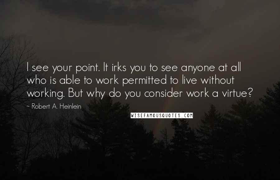 Robert A. Heinlein Quotes: I see your point. It irks you to see anyone at all who is able to work permitted to live without working. But why do you consider work a virtue?