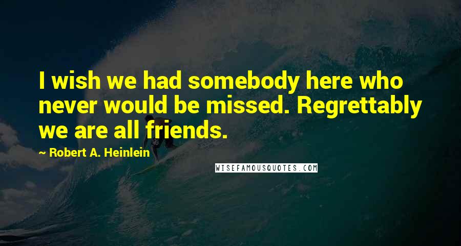 Robert A. Heinlein Quotes: I wish we had somebody here who never would be missed. Regrettably we are all friends.