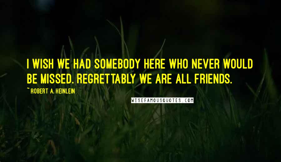 Robert A. Heinlein Quotes: I wish we had somebody here who never would be missed. Regrettably we are all friends.