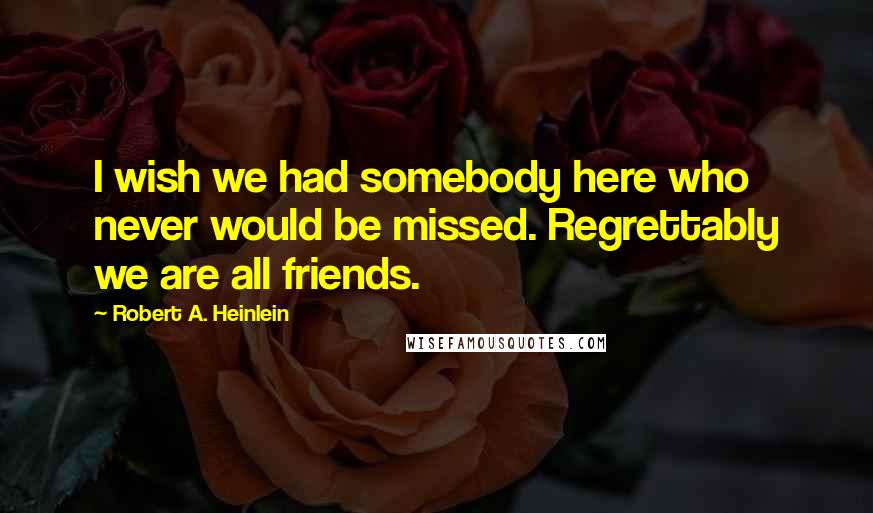 Robert A. Heinlein Quotes: I wish we had somebody here who never would be missed. Regrettably we are all friends.