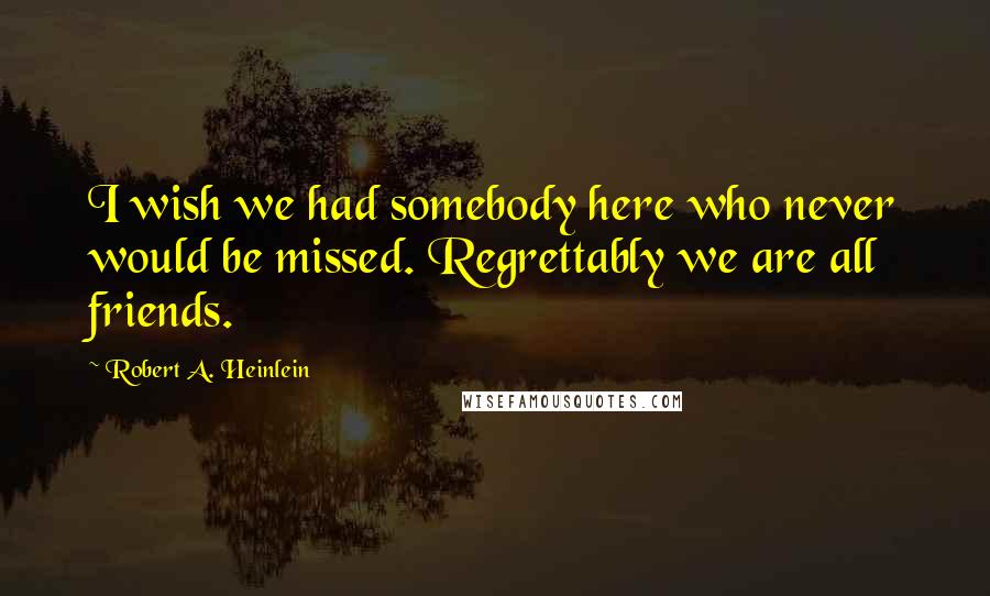 Robert A. Heinlein Quotes: I wish we had somebody here who never would be missed. Regrettably we are all friends.