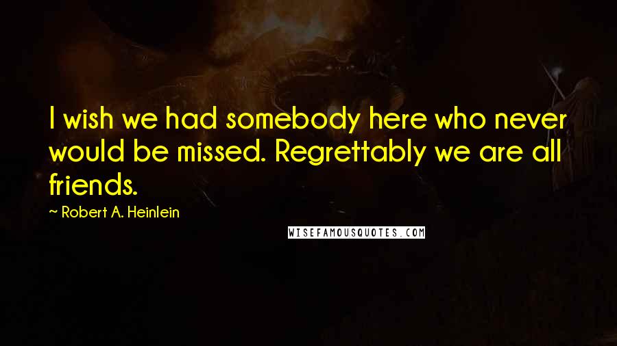 Robert A. Heinlein Quotes: I wish we had somebody here who never would be missed. Regrettably we are all friends.