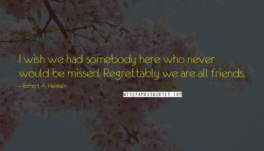 Robert A. Heinlein Quotes: I wish we had somebody here who never would be missed. Regrettably we are all friends.