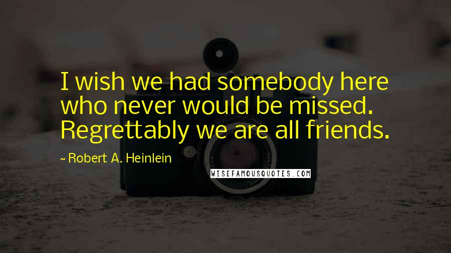 Robert A. Heinlein Quotes: I wish we had somebody here who never would be missed. Regrettably we are all friends.