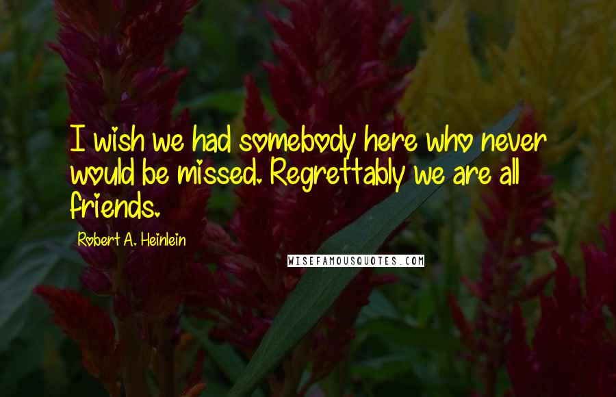 Robert A. Heinlein Quotes: I wish we had somebody here who never would be missed. Regrettably we are all friends.