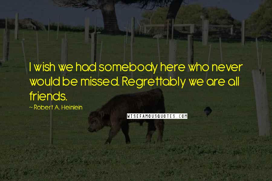 Robert A. Heinlein Quotes: I wish we had somebody here who never would be missed. Regrettably we are all friends.