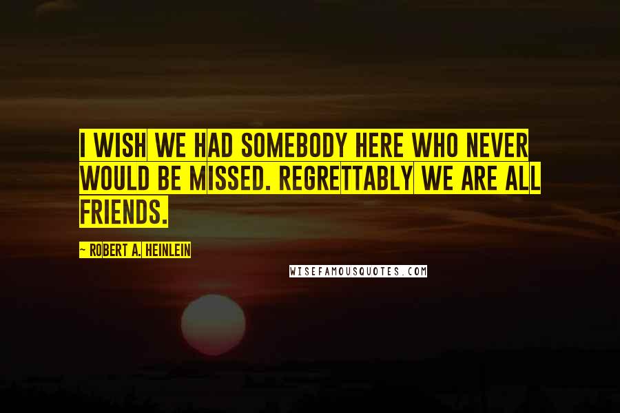 Robert A. Heinlein Quotes: I wish we had somebody here who never would be missed. Regrettably we are all friends.