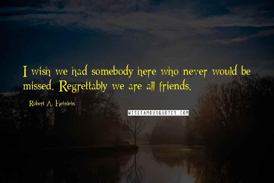 Robert A. Heinlein Quotes: I wish we had somebody here who never would be missed. Regrettably we are all friends.