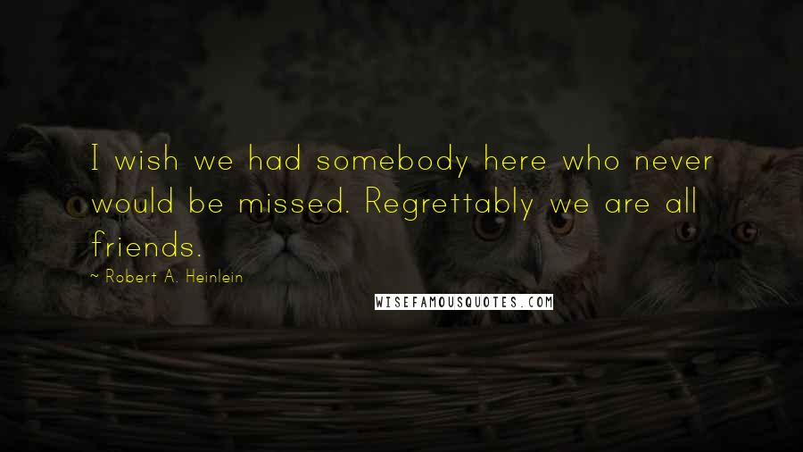 Robert A. Heinlein Quotes: I wish we had somebody here who never would be missed. Regrettably we are all friends.