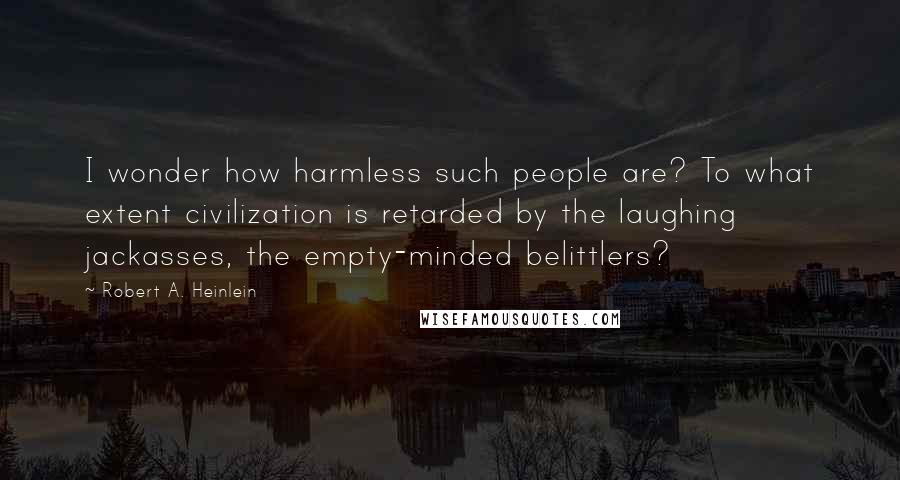 Robert A. Heinlein Quotes: I wonder how harmless such people are? To what extent civilization is retarded by the laughing jackasses, the empty-minded belittlers?