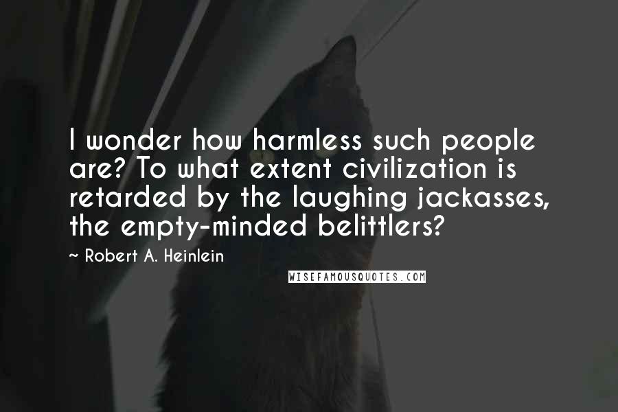 Robert A. Heinlein Quotes: I wonder how harmless such people are? To what extent civilization is retarded by the laughing jackasses, the empty-minded belittlers?