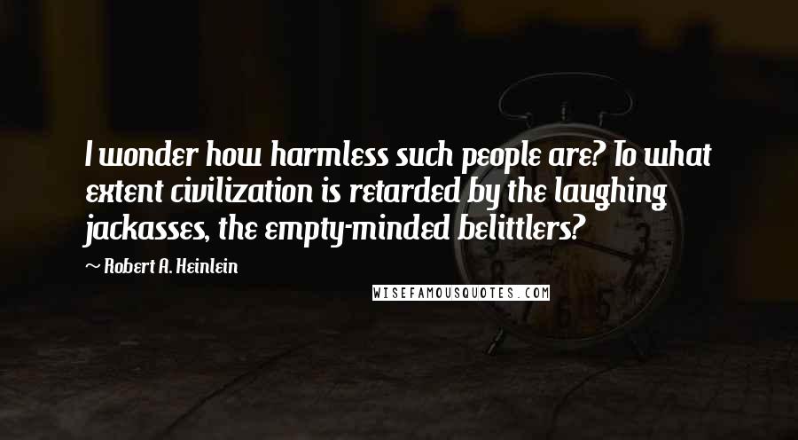 Robert A. Heinlein Quotes: I wonder how harmless such people are? To what extent civilization is retarded by the laughing jackasses, the empty-minded belittlers?