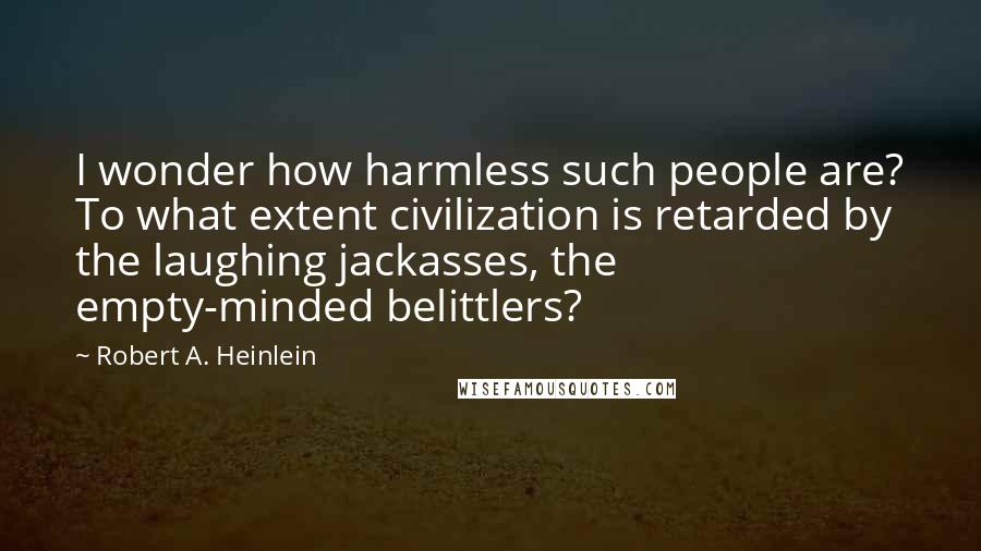 Robert A. Heinlein Quotes: I wonder how harmless such people are? To what extent civilization is retarded by the laughing jackasses, the empty-minded belittlers?