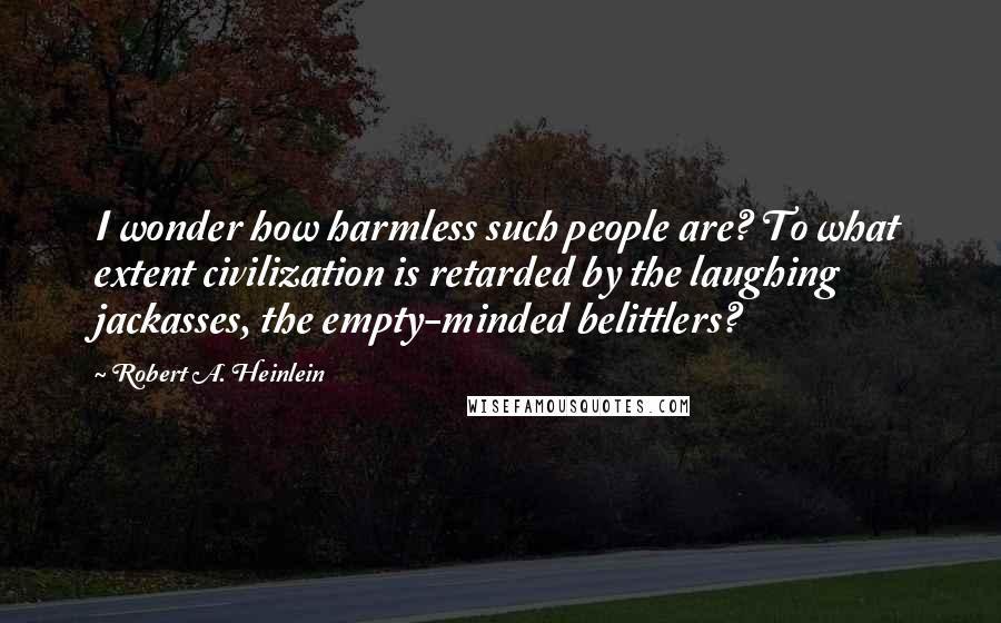 Robert A. Heinlein Quotes: I wonder how harmless such people are? To what extent civilization is retarded by the laughing jackasses, the empty-minded belittlers?