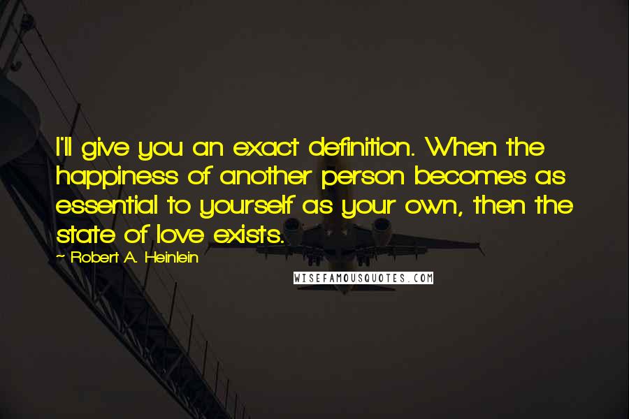 Robert A. Heinlein Quotes: I'll give you an exact definition. When the happiness of another person becomes as essential to yourself as your own, then the state of love exists.