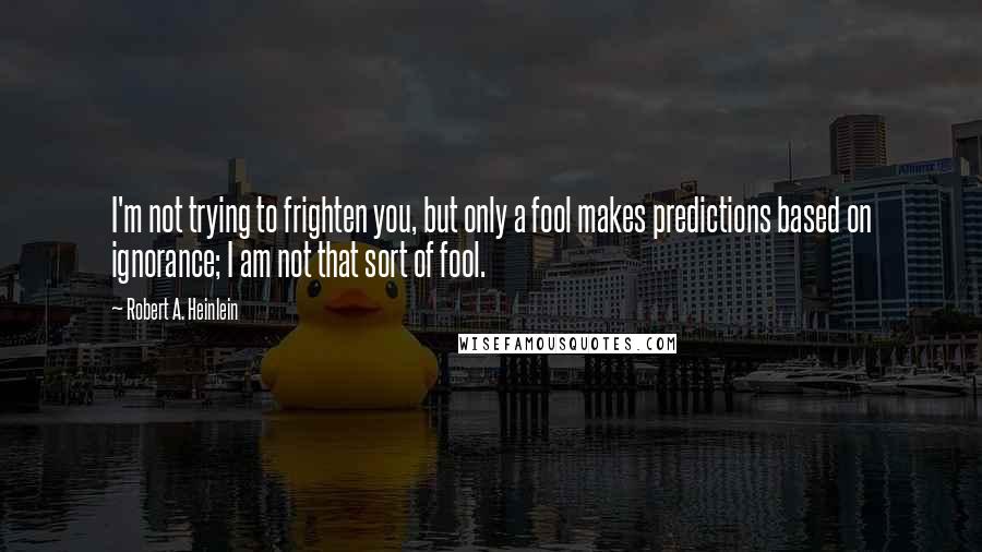 Robert A. Heinlein Quotes: I'm not trying to frighten you, but only a fool makes predictions based on ignorance; I am not that sort of fool.
