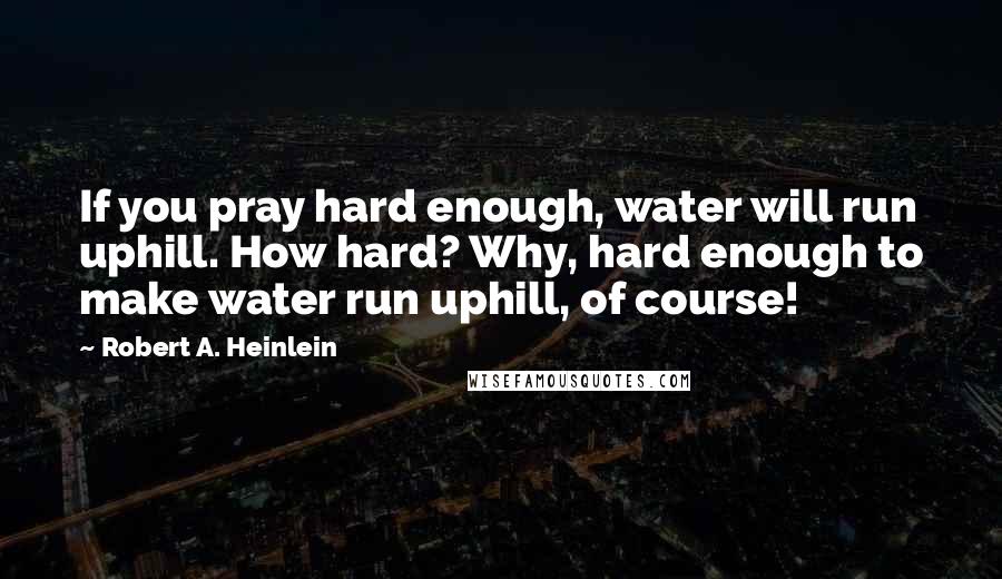 Robert A. Heinlein Quotes: If you pray hard enough, water will run uphill. How hard? Why, hard enough to make water run uphill, of course!