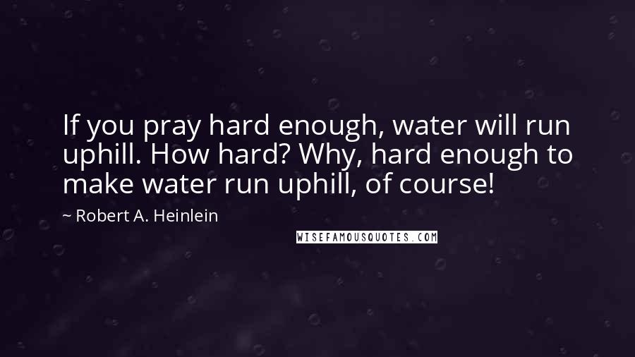 Robert A. Heinlein Quotes: If you pray hard enough, water will run uphill. How hard? Why, hard enough to make water run uphill, of course!