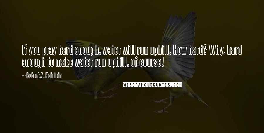 Robert A. Heinlein Quotes: If you pray hard enough, water will run uphill. How hard? Why, hard enough to make water run uphill, of course!