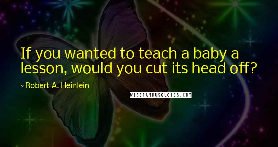 Robert A. Heinlein Quotes: If you wanted to teach a baby a lesson, would you cut its head off?