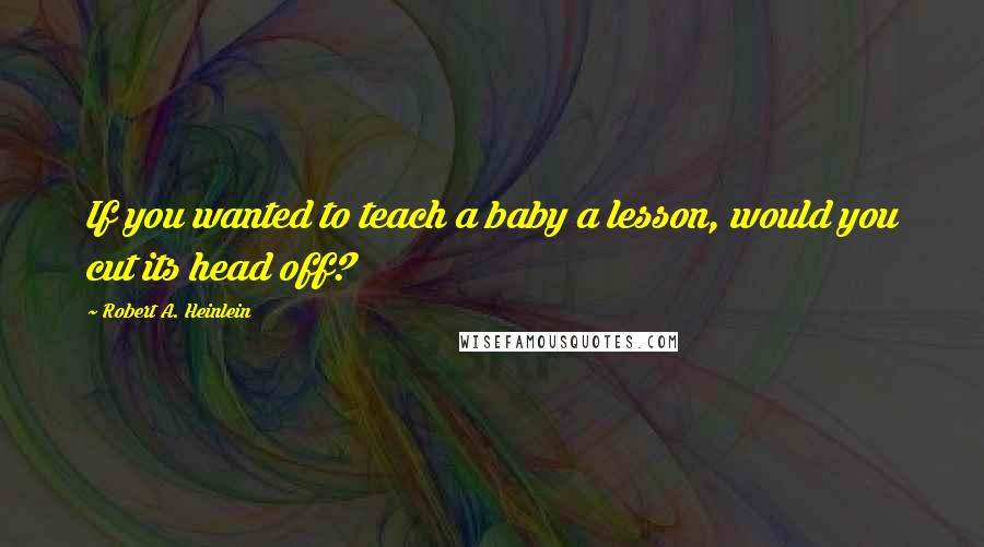 Robert A. Heinlein Quotes: If you wanted to teach a baby a lesson, would you cut its head off?