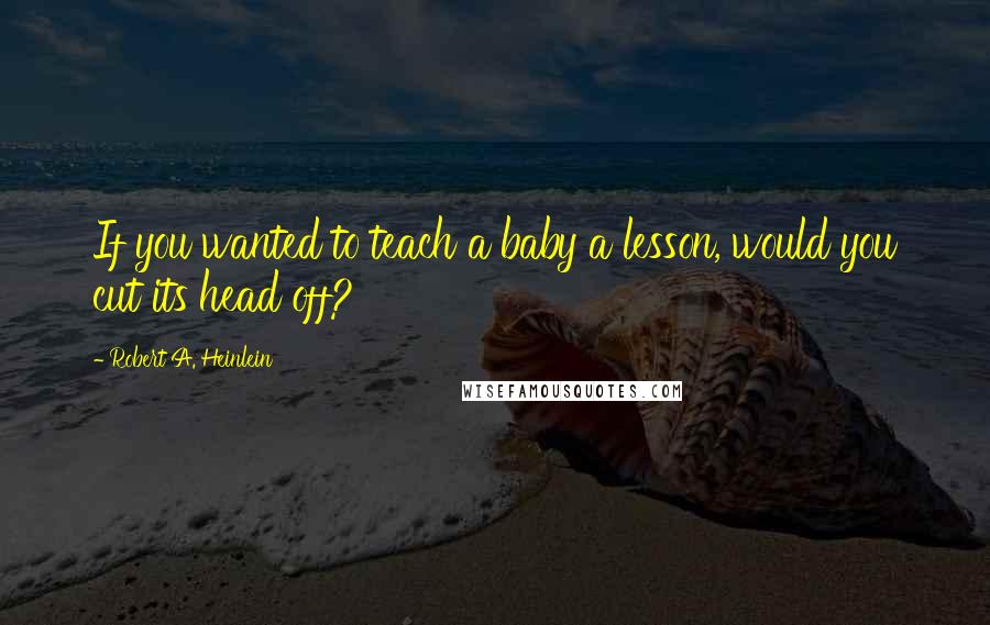 Robert A. Heinlein Quotes: If you wanted to teach a baby a lesson, would you cut its head off?