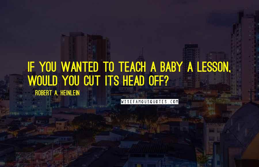 Robert A. Heinlein Quotes: If you wanted to teach a baby a lesson, would you cut its head off?