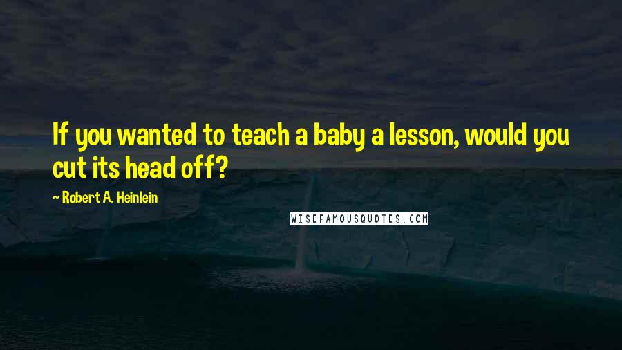 Robert A. Heinlein Quotes: If you wanted to teach a baby a lesson, would you cut its head off?