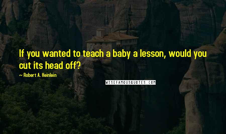 Robert A. Heinlein Quotes: If you wanted to teach a baby a lesson, would you cut its head off?