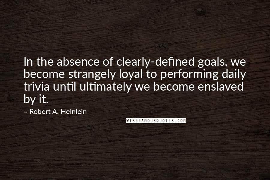 Robert A. Heinlein Quotes: In the absence of clearly-defined goals, we become strangely loyal to performing daily trivia until ultimately we become enslaved by it.