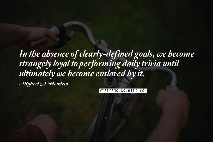 Robert A. Heinlein Quotes: In the absence of clearly-defined goals, we become strangely loyal to performing daily trivia until ultimately we become enslaved by it.