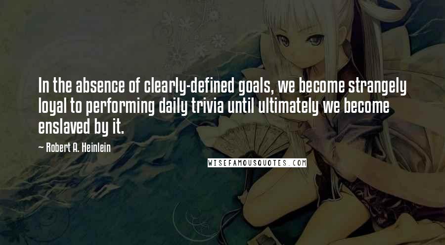 Robert A. Heinlein Quotes: In the absence of clearly-defined goals, we become strangely loyal to performing daily trivia until ultimately we become enslaved by it.