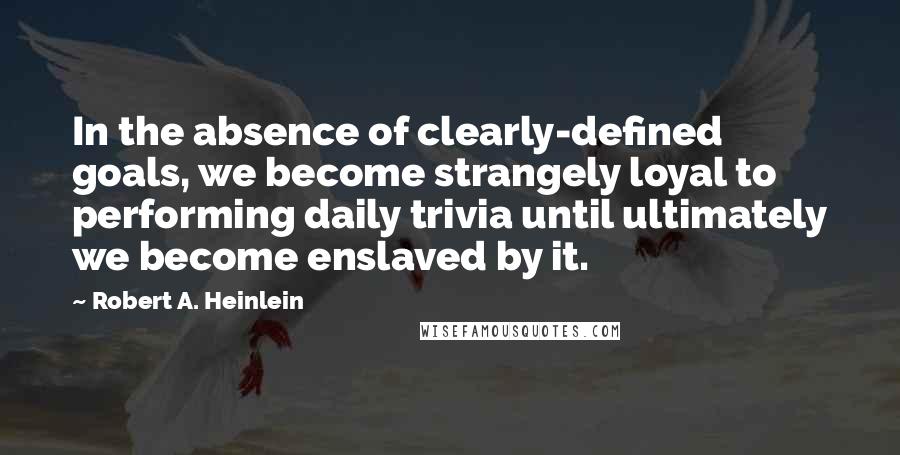 Robert A. Heinlein Quotes: In the absence of clearly-defined goals, we become strangely loyal to performing daily trivia until ultimately we become enslaved by it.
