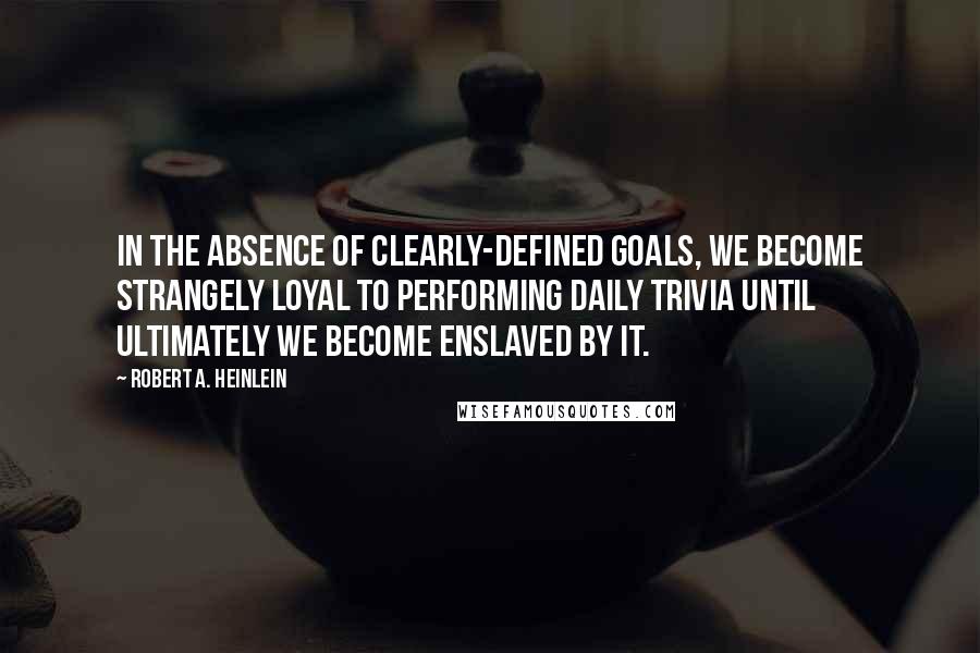 Robert A Heinlein Quotes In The Absence Of Clearly Defined Goals We Become Strangely Loyal To Performing Daily Trivia Until Ultimately We Become Enslaved By